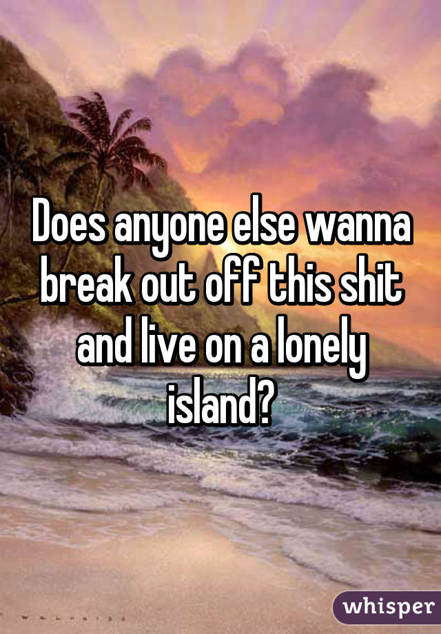 Does anyone else wanna break out off this shit and live on a lonely island?