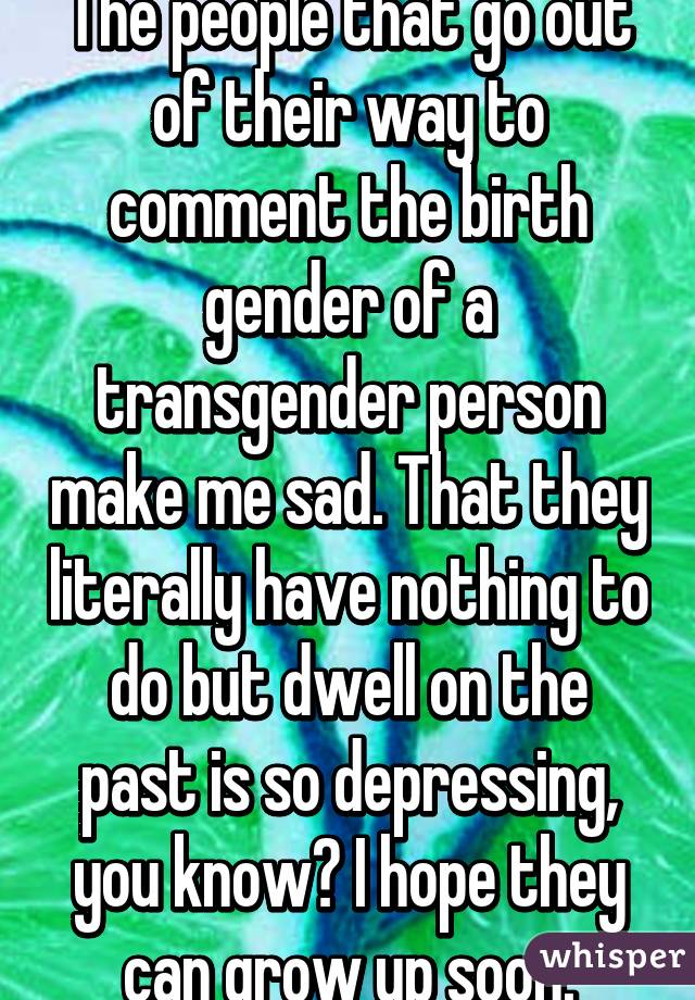 The people that go out of their way to comment the birth gender of a transgender person make me sad. That they literally have nothing to do but dwell on the past is so depressing, you know? I hope they can grow up soon.