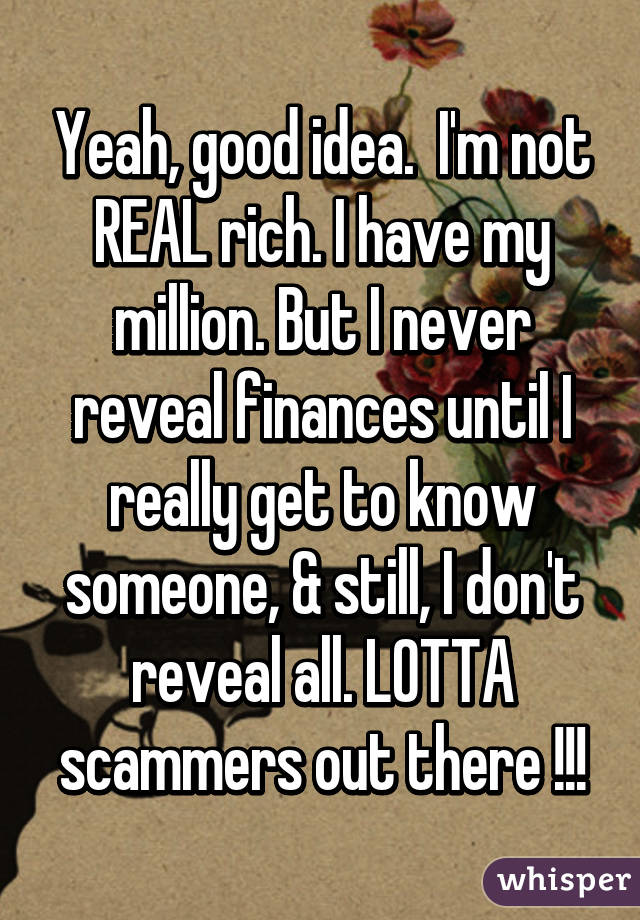 Yeah, good idea.  I'm not REAL rich. I have my million. But I never reveal finances until I really get to know someone, & still, I don't reveal all. LOTTA scammers out there !!!