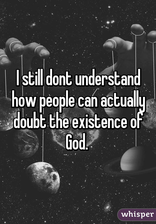 I still dont understand how people can actually doubt the existence of God. 