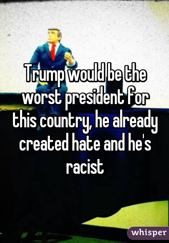 Trump would be the worst president for this country, he already created hate and he's racist