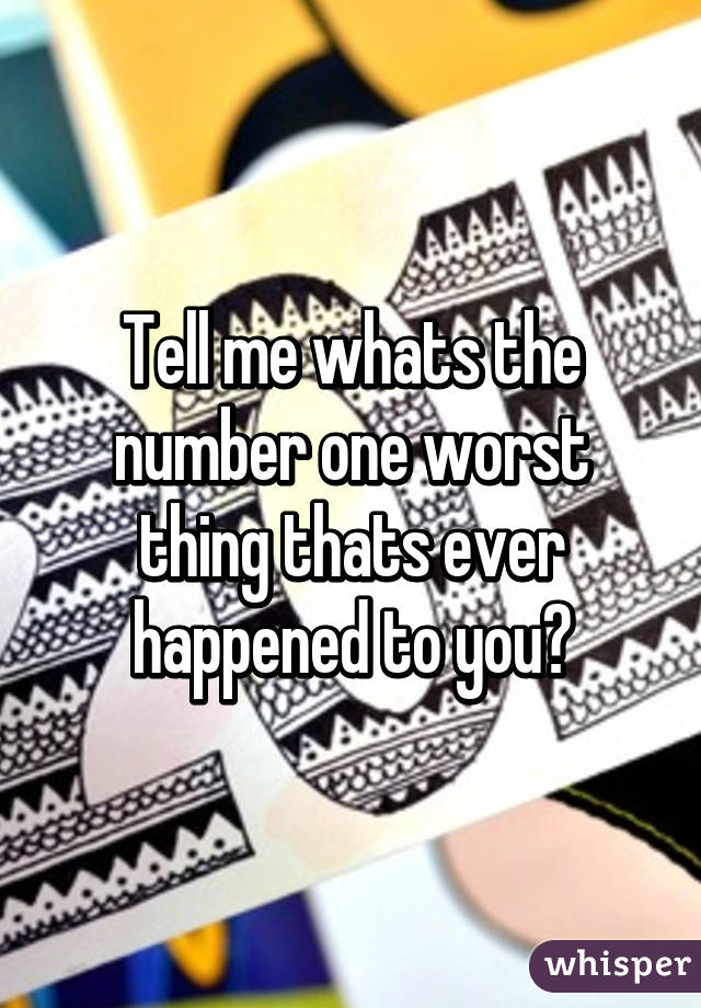 Tell me whats the number one worst thing thats ever happened to you?