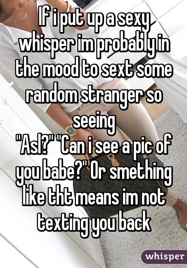 If i put up a sexy whisper im probably in the mood to sext some random stranger so seeing
"Asl?" "Can i see a pic of you babe?" Or smething like tht means im not texting you back
