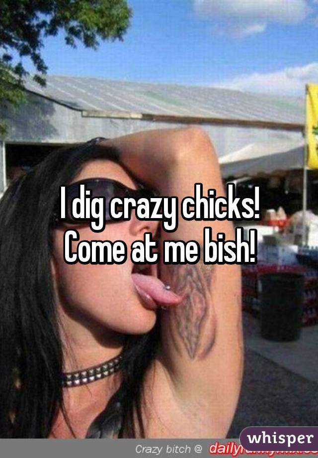 I dig crazy chicks!
Come at me bish!