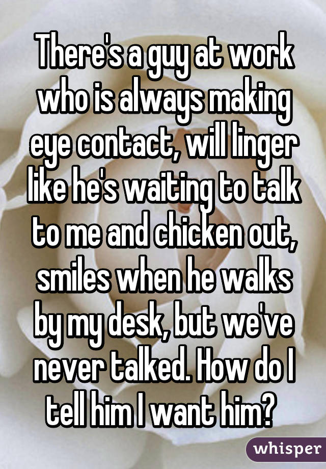 There's a guy at work who is always making eye contact, will linger like he's waiting to talk to me and chicken out, smiles when he walks by my desk, but we've never talked. How do I tell him I want him? 