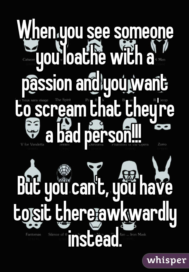 When you see someone you loathe with a passion and you want to scream that they're a bad person!!! 

But you can't, you have to sit there awkwardly instead.