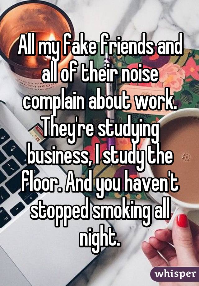 All my fake friends and all of their noise complain about work. They're studying business, I study the floor. And you haven't stopped smoking all night.