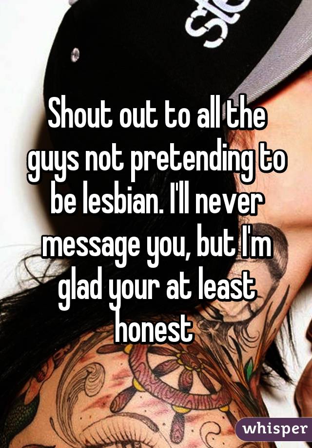 Shout out to all the guys not pretending to be lesbian. I'll never message you, but I'm glad your at least honest 