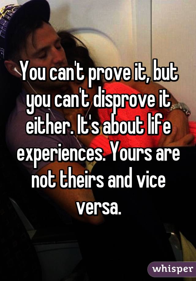 You can't prove it, but you can't disprove it either. It's about life experiences. Yours are not theirs and vice versa.