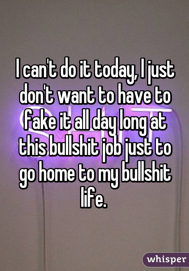 I can't do it today, I just don't want to have to fake it all day long at this bullshit job just to go home to my bullshit life. 