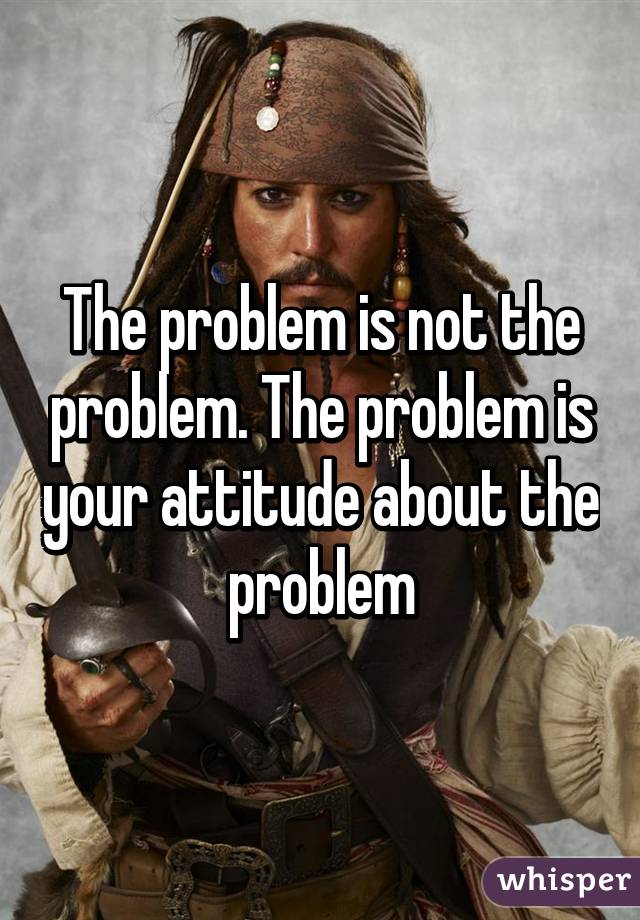 The problem is not the problem. The problem is your attitude about the problem