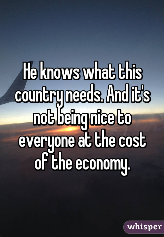 He knows what this country needs. And it's not being nice to everyone at the cost of the economy.