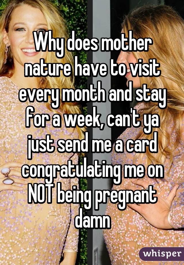 Why does mother nature have to visit every month and stay for a week, can't ya just send me a card congratulating me on NOT being pregnant damn