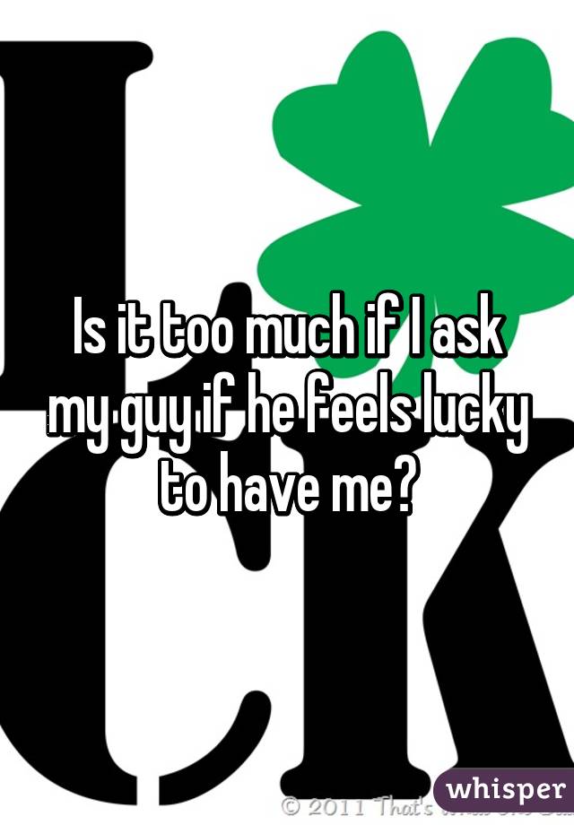 Is it too much if I ask my guy if he feels lucky to have me?