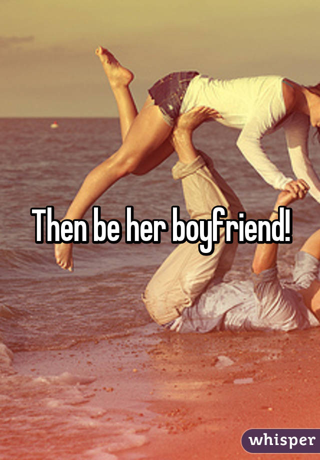 Then be her boyfriend!