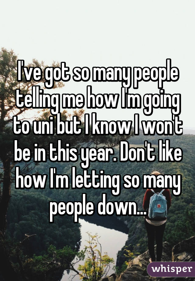 I've got so many people telling me how I'm going to uni but I know I won't be in this year. Don't like how I'm letting so many people down...