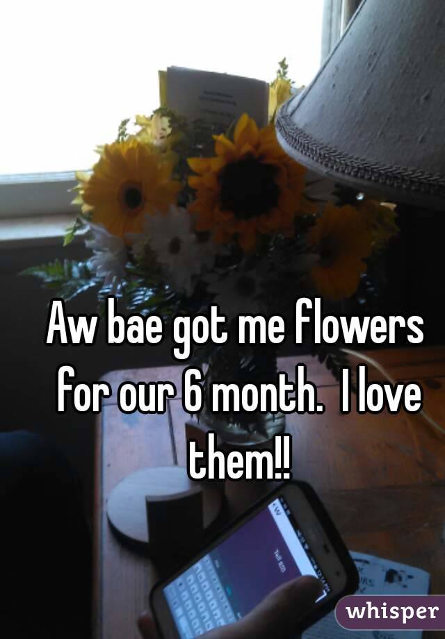 Aw bae got me flowers for our 6 month.  I love them!!