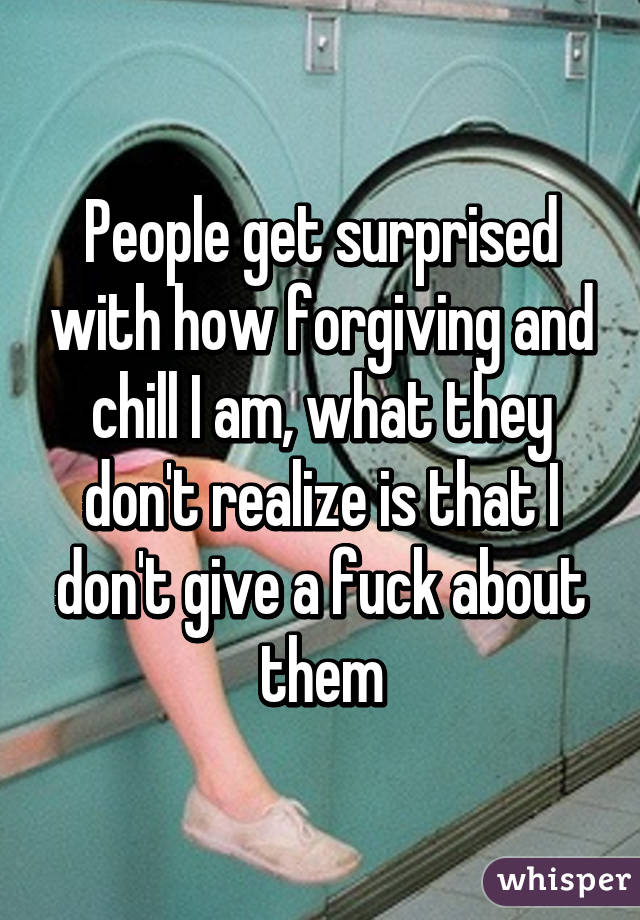 People get surprised with how forgiving and chill I am, what they don't realize is that I don't give a fuck about them