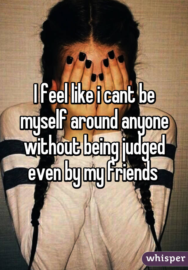 I feel like i cant be myself around anyone without being judged even by my friends 