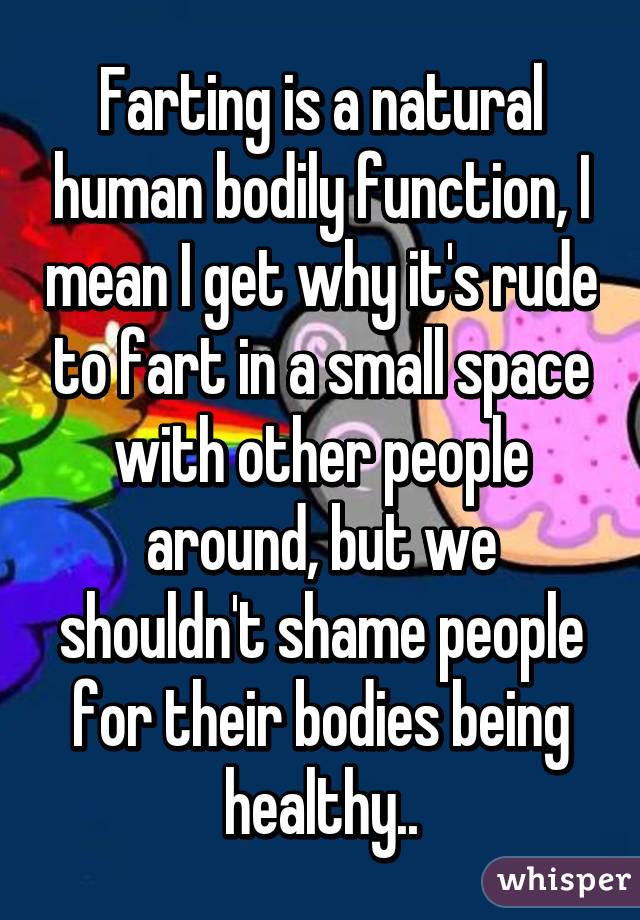 Farting is a natural human bodily function, I mean I get why it's rude to fart in a small space with other people around, but we shouldn't shame people for their bodies being healthy..