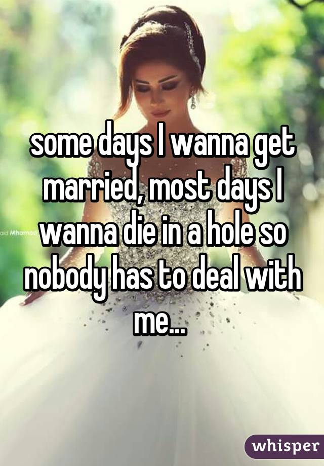 some days I wanna get married, most days I wanna die in a hole so nobody has to deal with me... 