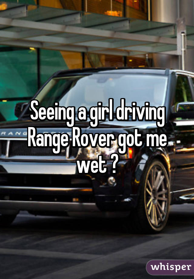 Seeing a girl driving Range Rover got me wet 😉