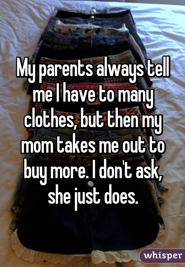 My parents always tell me I have to many clothes, but then my mom takes me out to buy more. I don't ask, she just does.