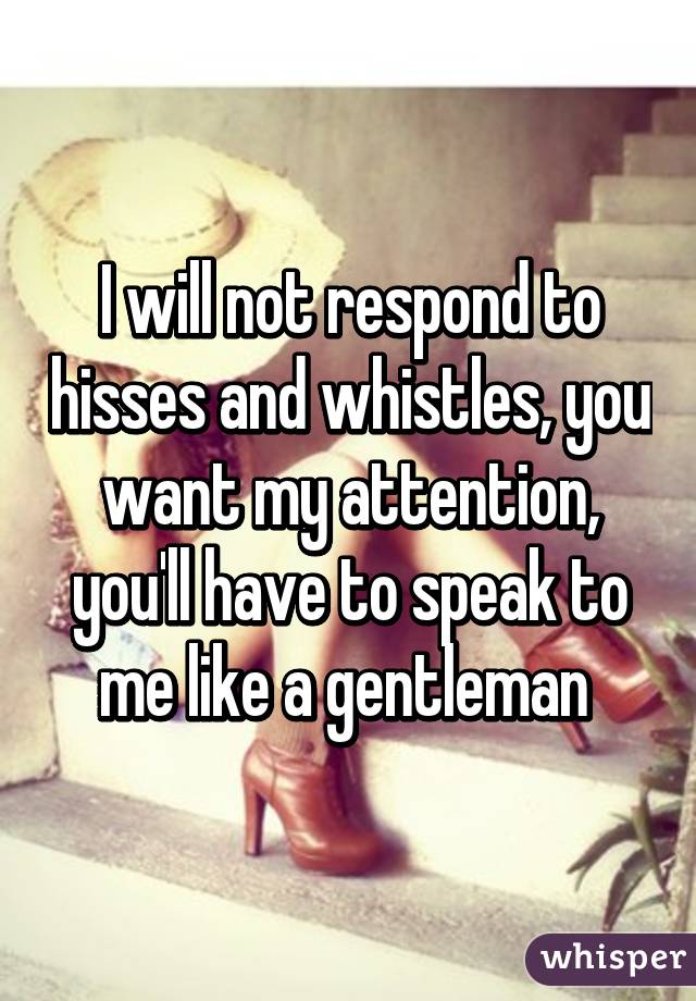 I will not respond to hisses and whistles, you want my attention, you'll have to speak to me like a gentleman 