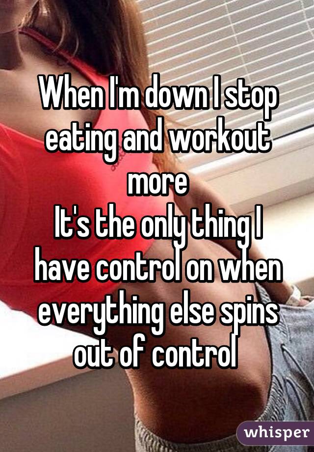 When I'm down I stop eating and workout more
It's the only thing I have control on when everything else spins out of control 