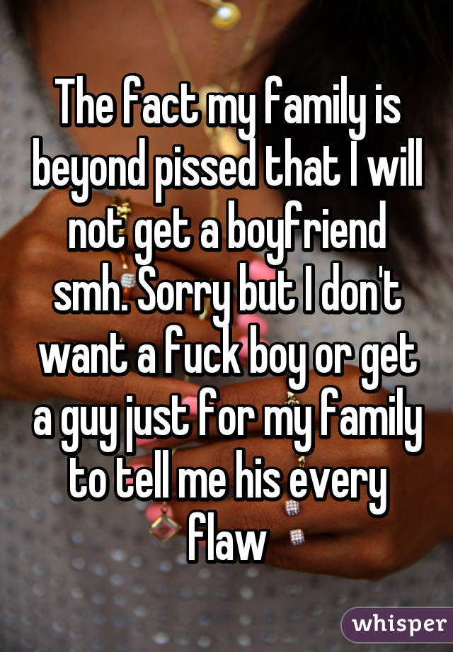 The fact my family is beyond pissed that I will not get a boyfriend smh. Sorry but I don't want a fuck boy or get a guy just for my family to tell me his every flaw