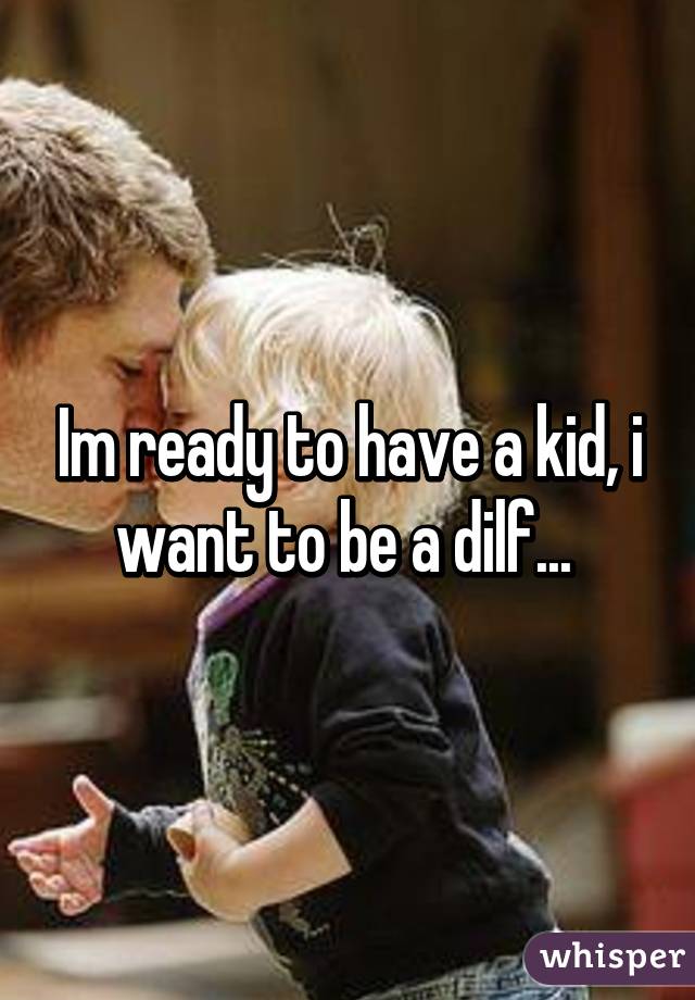 Im ready to have a kid, i want to be a dilf... 