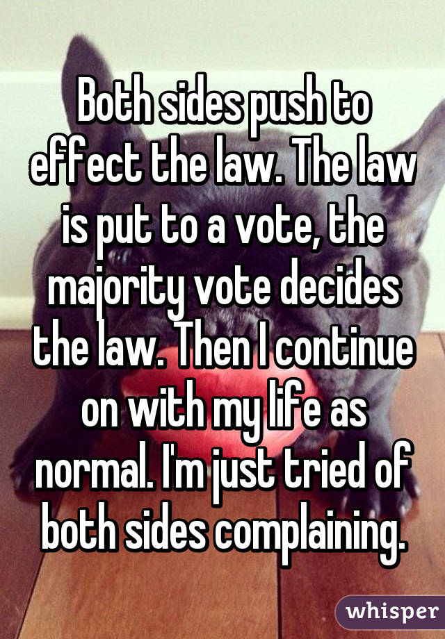 Both sides push to effect the law. The law is put to a vote, the majority vote decides the law. Then I continue on with my life as normal. I'm just tried of both sides complaining.