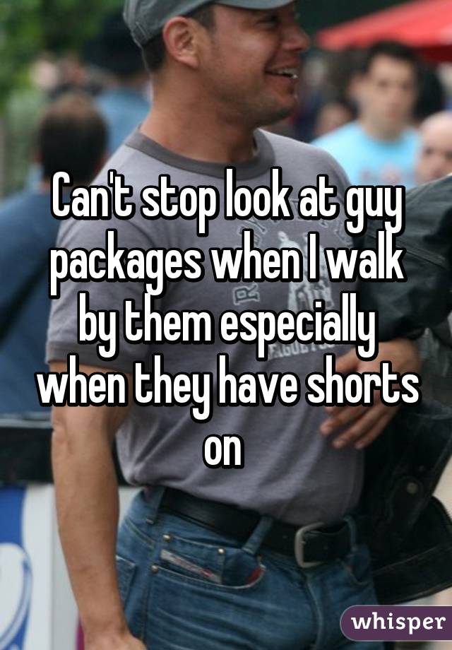 Can't stop look at guy packages when I walk by them especially when they have shorts on 