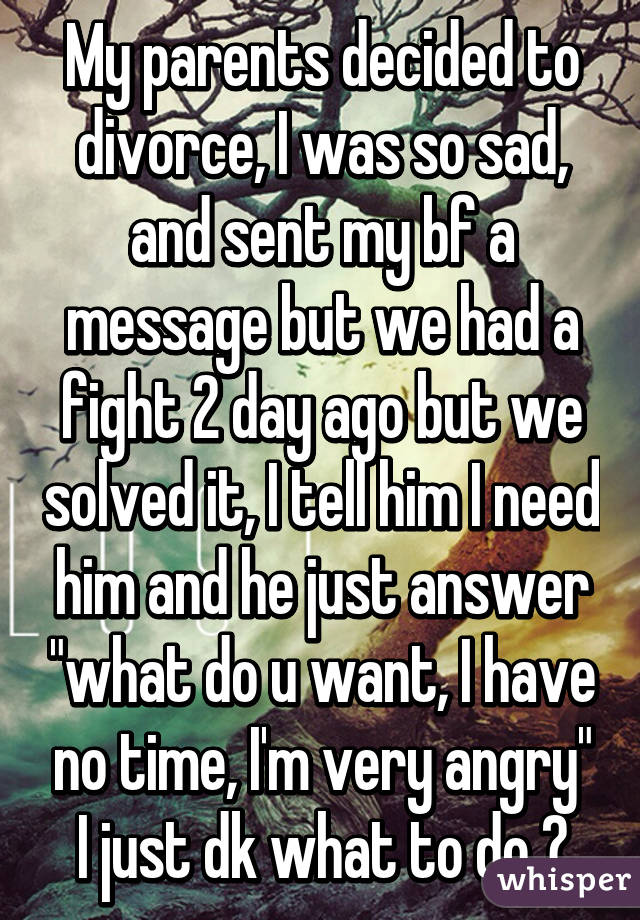 My parents decided to divorce, I was so sad, and sent my bf a message but we had a fight 2 day ago but we solved it, I tell him I need him and he just answer "what do u want, I have no time, I'm very angry" I just dk what to do 😭