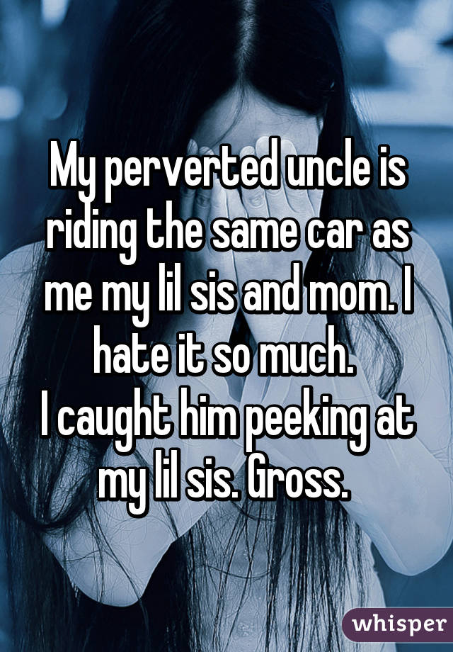 My perverted uncle is riding the same car as me my lil sis and mom. I hate it so much. 
I caught him peeking at my lil sis. Gross. 