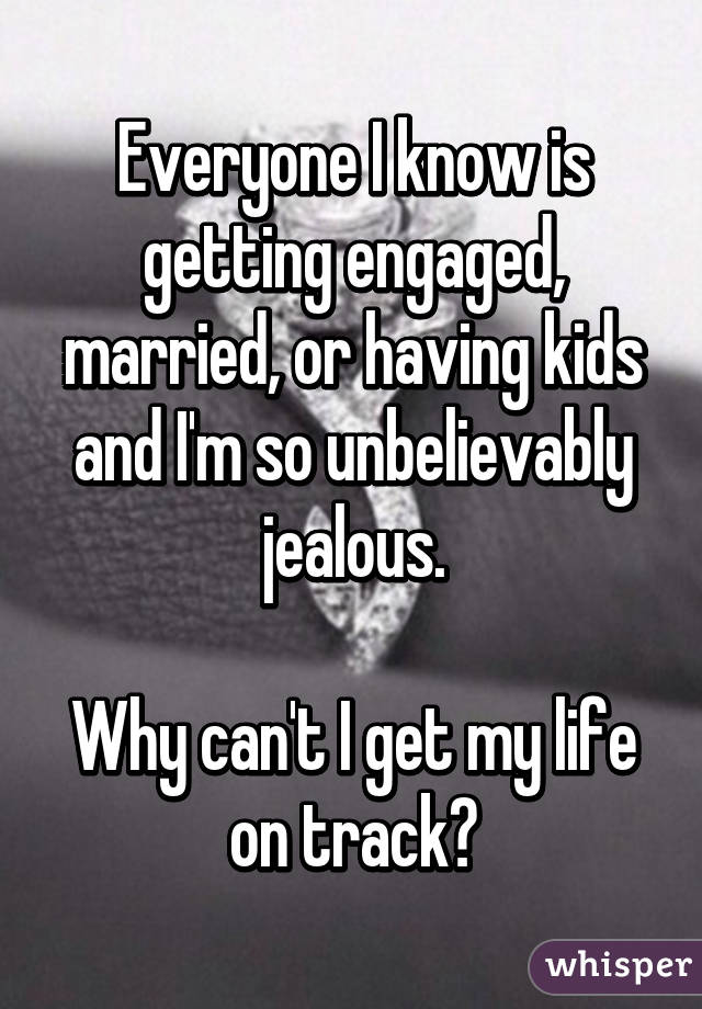 Everyone I know is getting engaged, married, or having kids and I'm so unbelievably jealous.

Why can't I get my life on track?