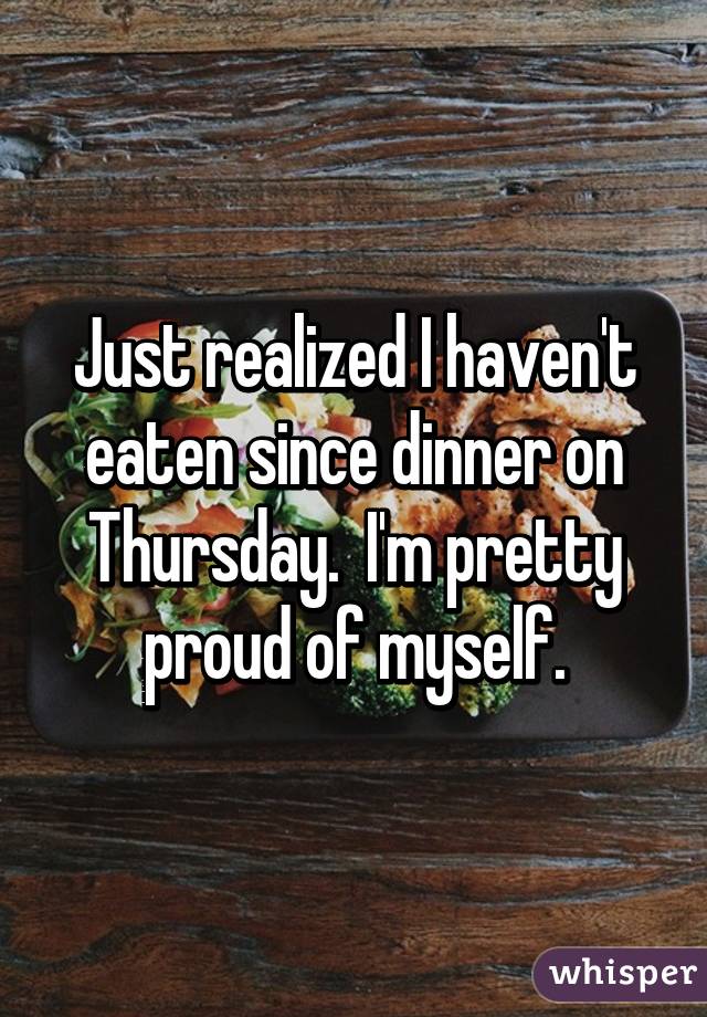 Just realized I haven't eaten since dinner on Thursday.  I'm pretty proud of myself.