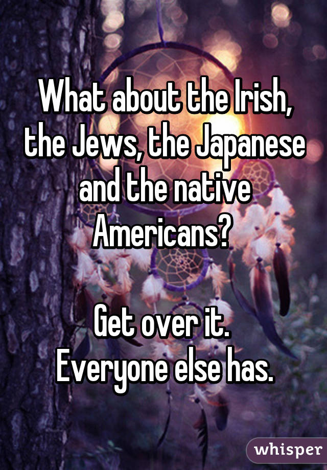 What about the Irish, the Jews, the Japanese and the native Americans? 

Get over it. 
Everyone else has.