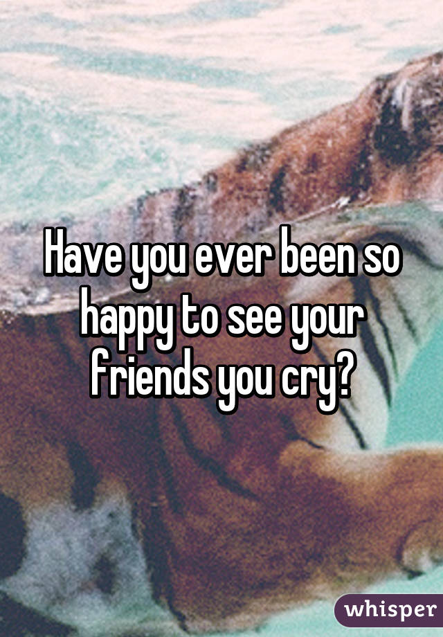 Have you ever been so happy to see your friends you cry?