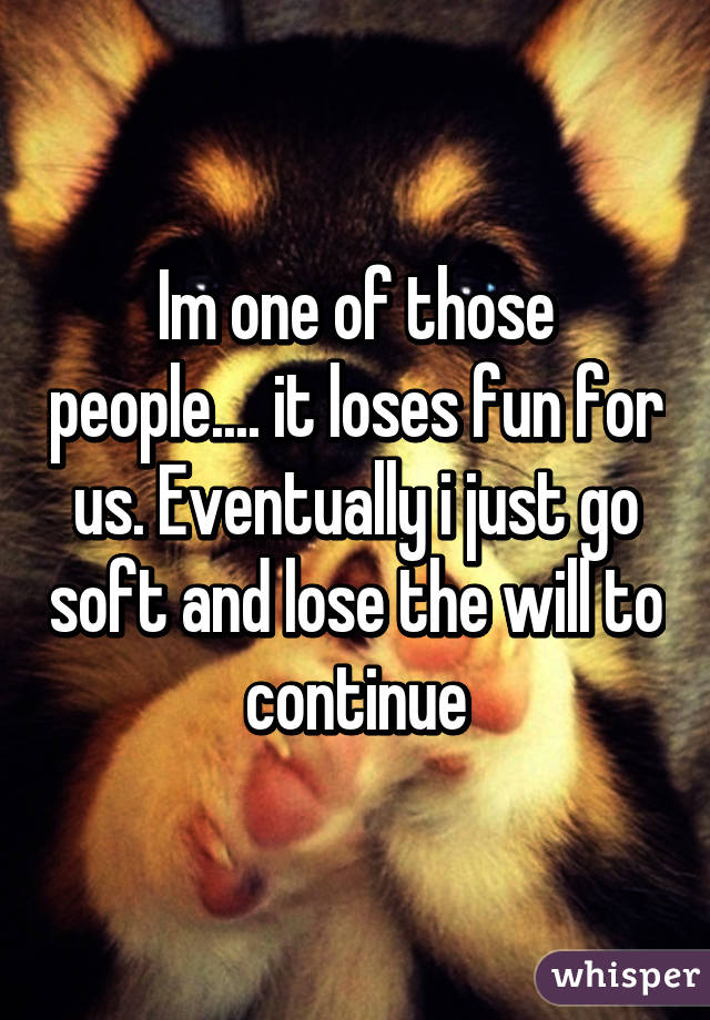 Im one of those people.... it loses fun for us. Eventually i just go soft and lose the will to continue