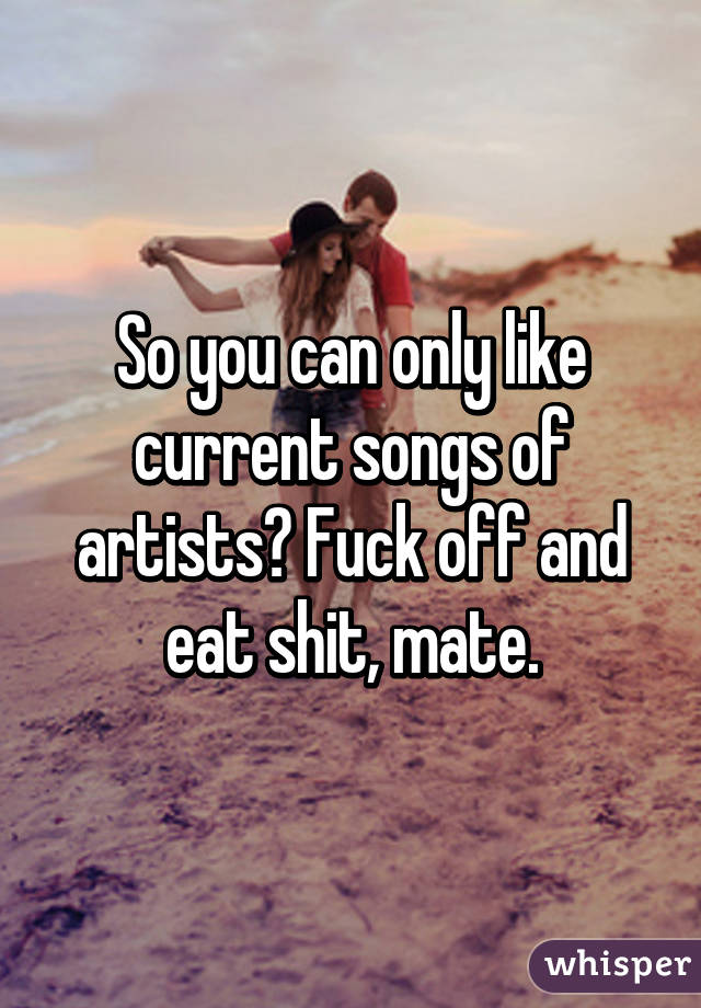 So you can only like current songs of artists? Fuck off and eat shit, mate.