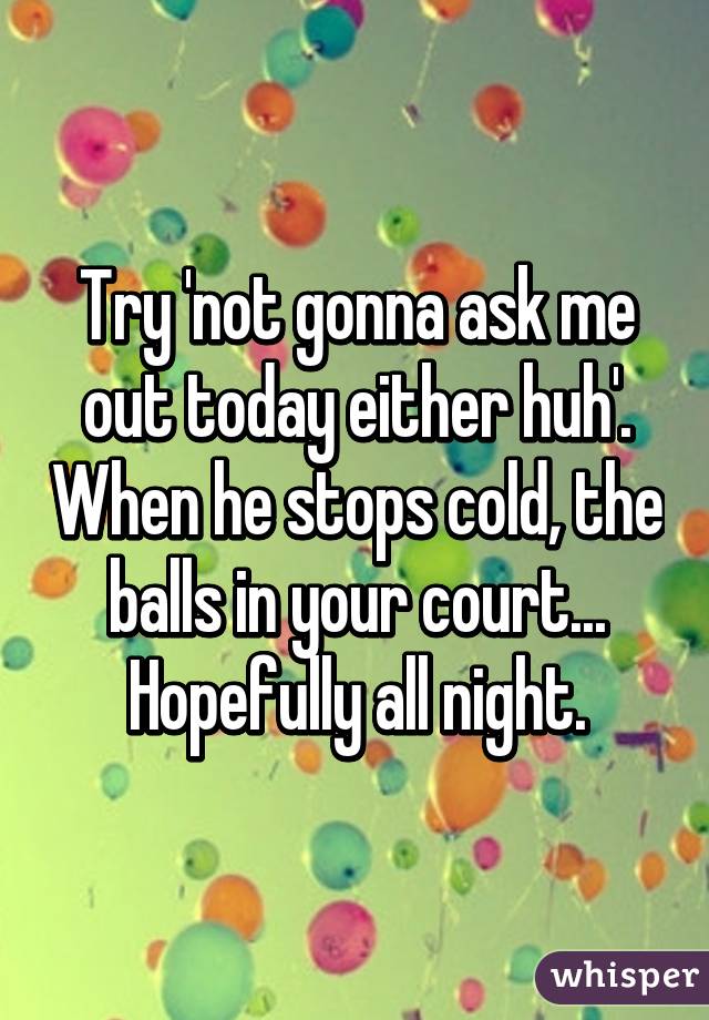 Try 'not gonna ask me out today either huh'. When he stops cold, the balls in your court... Hopefully all night.