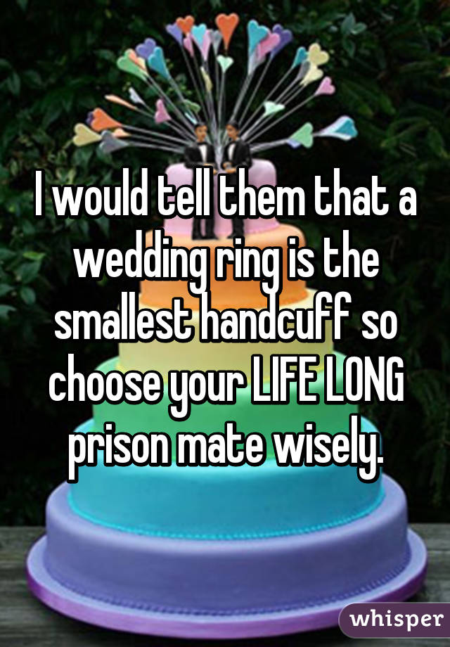 I would tell them that a wedding ring is the smallest handcuff so choose your LIFE LONG prison mate wisely.