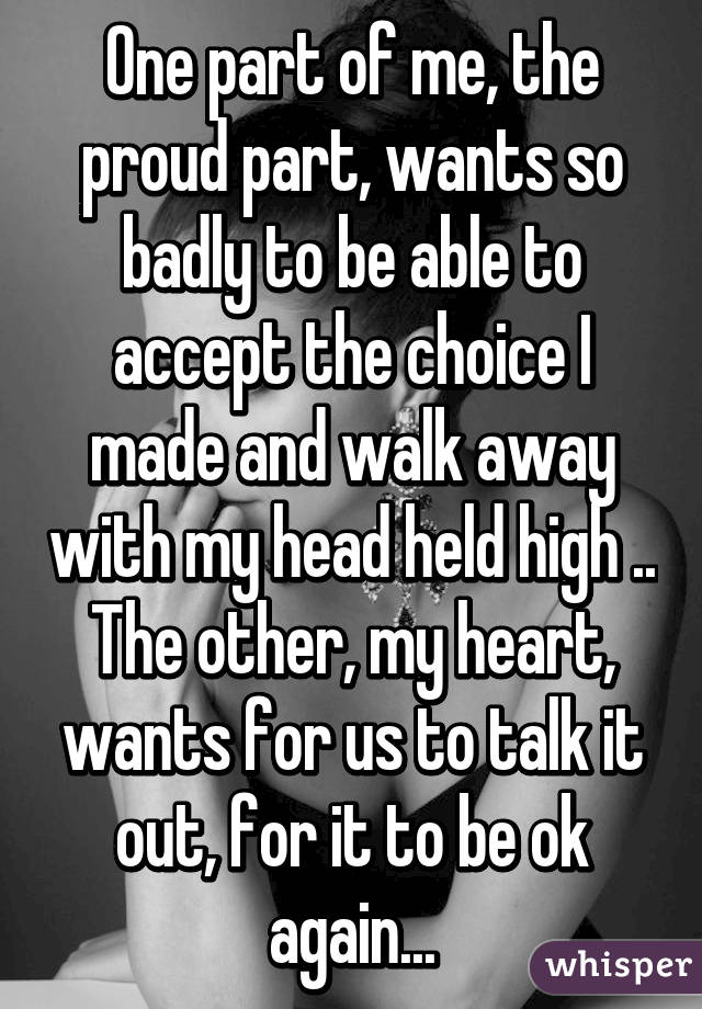 One part of me, the proud part, wants so badly to be able to accept the choice I made and walk away with my head held high .. The other, my heart, wants for us to talk it out, for it to be ok again...