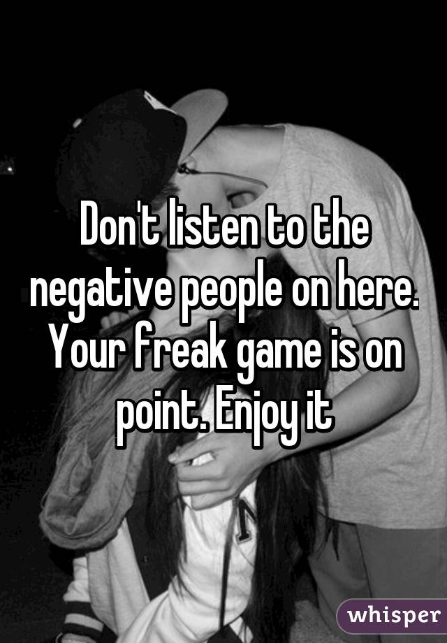 Don't listen to the negative people on here. Your freak game is on point. Enjoy it