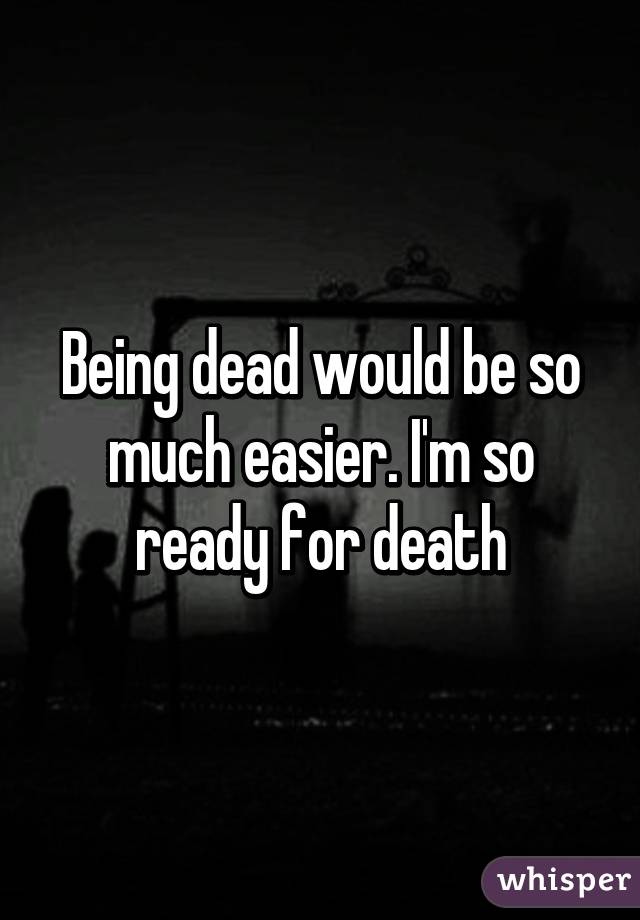 Being dead would be so much easier. I'm so ready for death