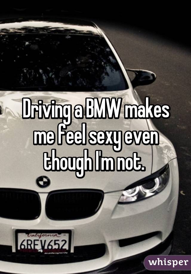 Driving a BMW makes me feel sexy even though I'm not. 