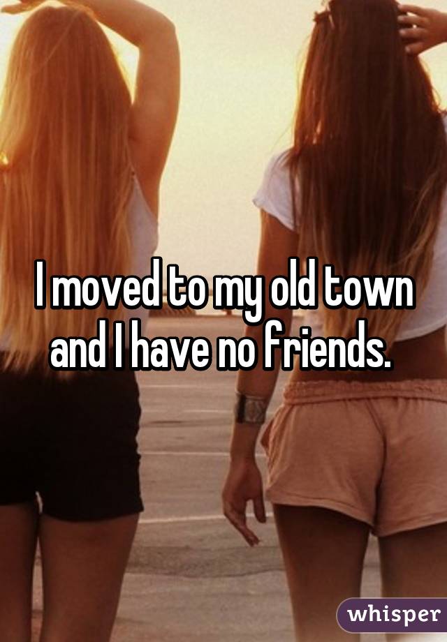 I moved to my old town and I have no friends. 