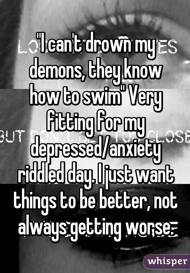 "I can't drown my demons, they know how to swim" Very fitting for my depressed/anxiety riddled day. I just want things to be better, not always getting worse.