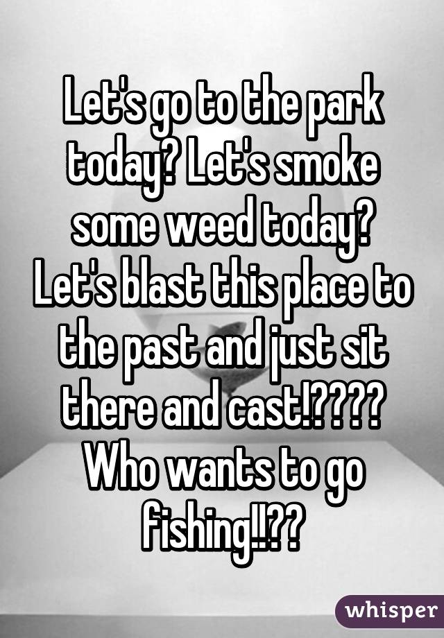 Let's go to the park today? Let's smoke some weed today? Let's blast this place to the past and just sit there and cast!????
Who wants to go fishing!!??